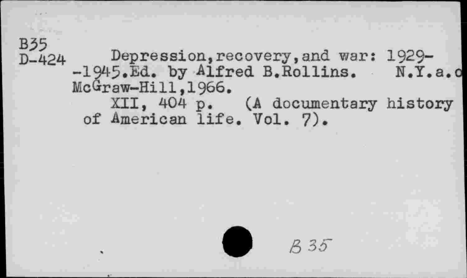 ﻿D-424	Depression,recovery,and war: 1929-
-1945.Ed. by Alfred B.Rollins.	N.Y.a.
McGraw-Hill,1966.
XII, 404 p. (A documentary history of American life. Vol. 7).
s 35-